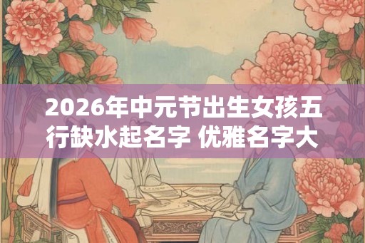 2026年中元节出生女孩五行缺水起名字 优雅名字大全