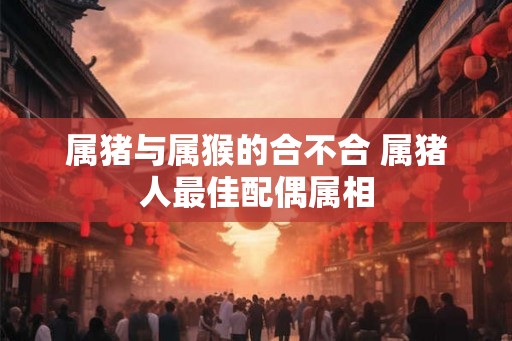属猪与属猴的合不合 属猪人最佳配偶属相