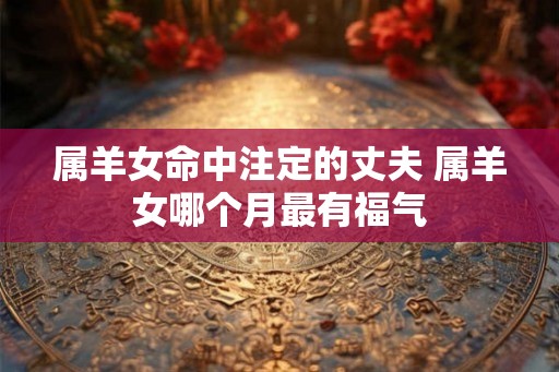 属羊女命中注定的丈夫 属羊女哪个月最有福气
