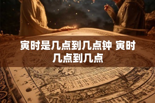 寅时是几点到几点钟 寅时几点到几点