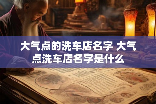 大气点的洗车店名字 大气点洗车店名字是什么