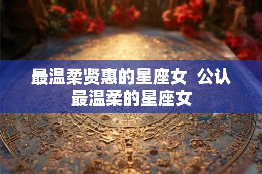最温柔贤惠的星座女 公认最温柔的星座女 最温柔贤惠的星座女 公认最温柔的星座女
