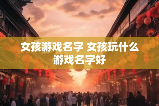 女孩游戏名字 女孩玩什么游戏名字好 女孩游戏名字 女孩玩什么游戏名字好