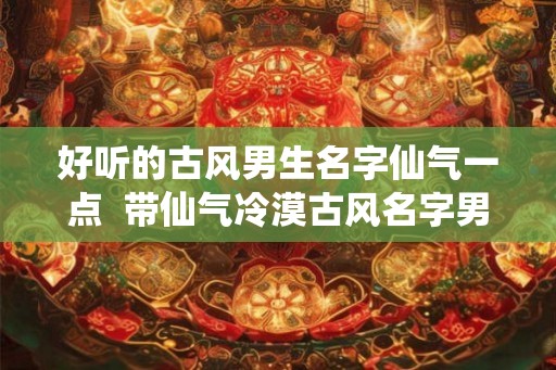 好听的古风男生名字仙气一点 带仙气冷漠古风名字男 好听的古风男生名字仙气一点 带仙气冷漠古风名字男
