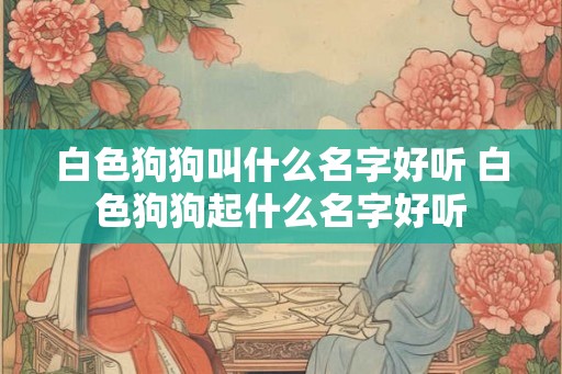 白色狗狗叫什么名字好听 白色狗狗起什么名字好听