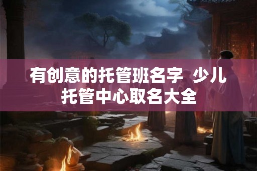 有创意的托管班名字  少儿托管中心取名大全