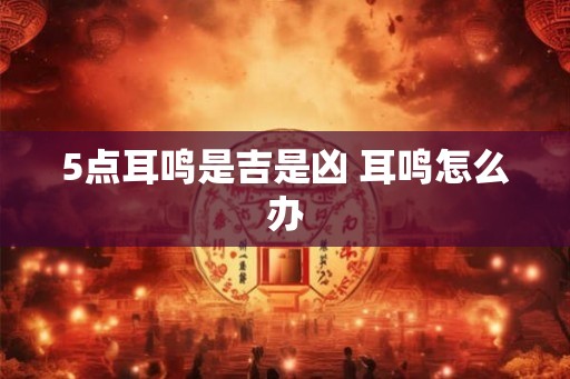 5点耳鸣是吉是凶 耳鸣怎么办 5点耳鸣是吉是凶 耳鸣怎么办