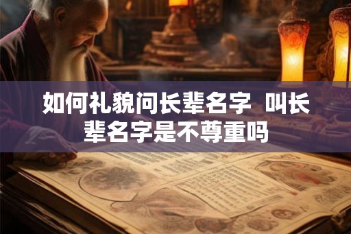 如何礼貌问长辈名字 叫长辈名字是不尊重吗 如何礼貌问长辈名字 叫长辈名字是不尊重吗