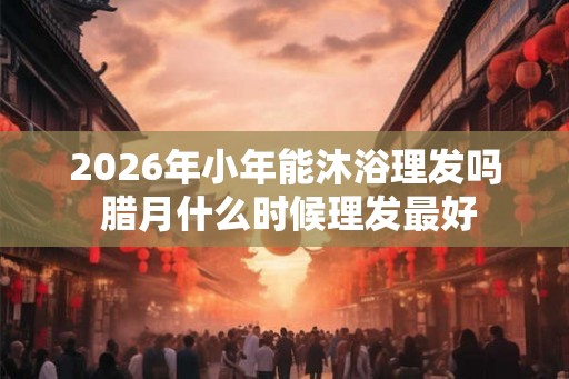 2026年小年能沐浴理发吗 腊月什么时候理发最好 2026年小年能沐浴理发吗 腊月什么时候理发最好