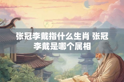 张冠李戴指什么生肖 张冠李戴是哪个属相