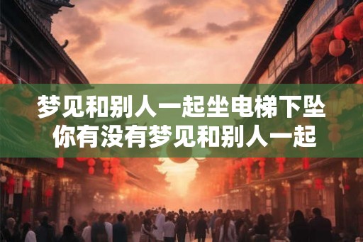 梦见和别人一起坐电梯下坠 你有没有梦见和别人一起坐电梯下坠 梦见和别人一起坐电梯下坠 你有没有梦见和别人一起坐电梯下坠