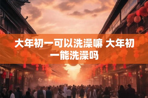大年初一可以洗澡嘛 大年初一能洗澡吗