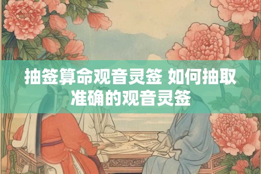抽签算命观音灵签 如何抽取准确的观音灵签