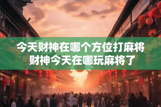 今天财神在哪个方位打麻将 财神今天在哪玩麻将了