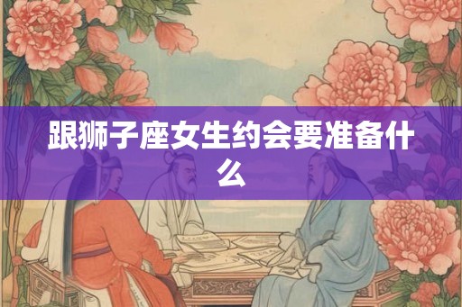 跟狮子座女生约会要准备什么 跟狮子座女生约会要准备什么