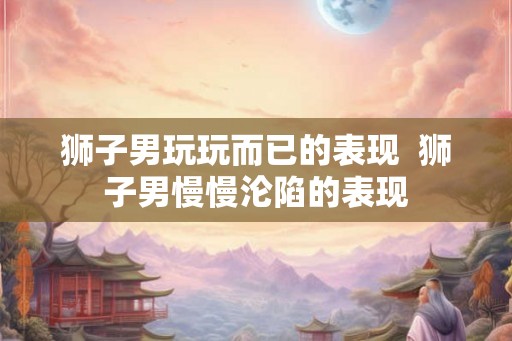 狮子男玩玩而已的表现  狮子男慢慢沦陷的表现