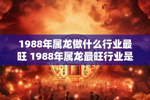 1988年属龙做什么行业最旺 1988年属龙最旺行业是什么 1988年属龙做什么行业最旺 1988年属龙最旺行业是什么