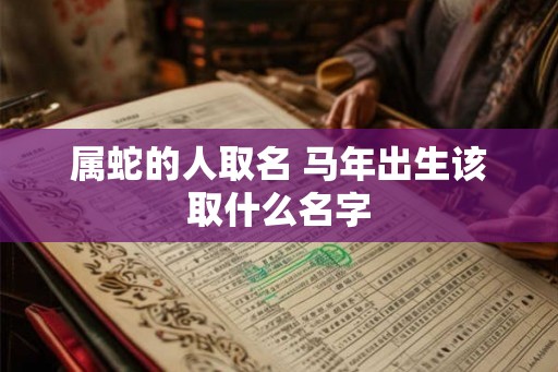 属蛇的人取名 马年出生该取什么名字 属蛇的人取名 马年出生该取什么名字