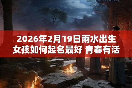 2026年2月19日雨水出生女孩如何起名最好 青春有活力的名字 2026年2月19日雨水出生女孩如何起名最好 青春有活力的名字