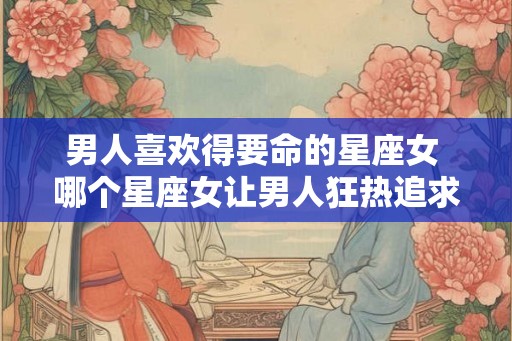 男人喜欢得要命的星座女 哪个星座女让男人狂热追求