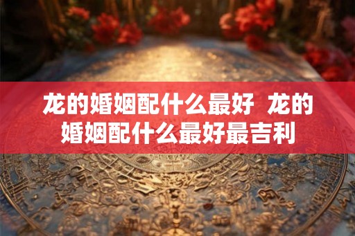 龙的婚姻配什么最好  龙的婚姻配什么最好最吉利