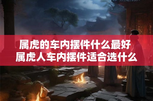 属虎的车内摆件什么最好 属虎人车内摆件适合选什么