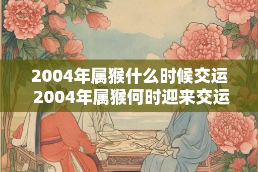 2004年属猴什么时候交运 2004年属猴何时迎来交运 2004年属猴什么时候交运 2004年属猴何时迎来交运