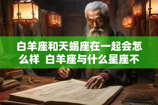 白羊座和天蝎座在一起会怎么样 白羊座与什么星座不合 白羊座和天蝎座在一起会怎么样 白羊座与什么星座不合