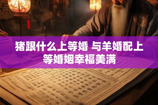 猪跟什么上等婚 与羊婚配上等婚姻幸福美满
