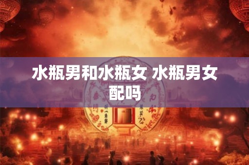 水瓶男和水瓶女 水瓶男女配吗