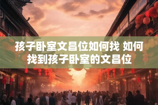 孩子卧室文昌位如何找 如何找到孩子卧室的文昌位
