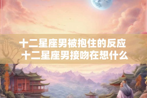 十二星座男被抱住的反应  十二星座男接吻在想什么