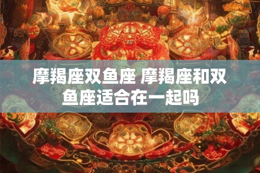 摩羯座双鱼座 摩羯座和双鱼座适合在一起吗