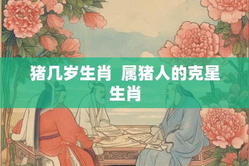 猪几岁生肖  属猪人的克星生肖