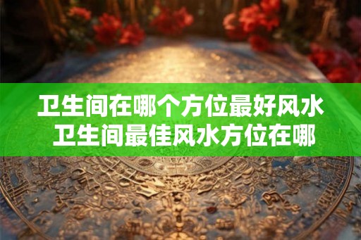 卫生间在哪个方位最好风水 卫生间最佳风水方位在哪
