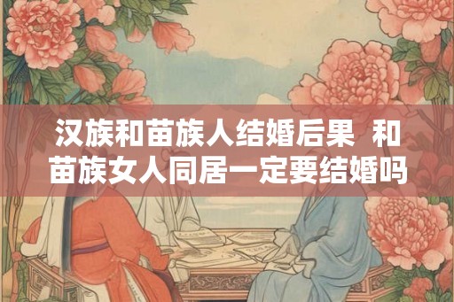 汉族和苗族人结婚后果  和苗族女人同居一定要结婚吗