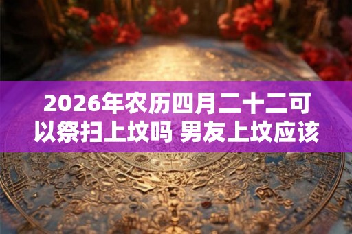 2026年农历四月二十二可以祭扫上坟吗 男友上坟应该跟着去吗