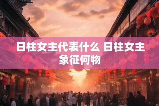 日柱女主代表什么 日柱女主象征何物