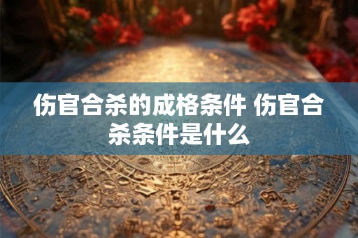 伤官合杀的成格条件 伤官合杀条件是什么