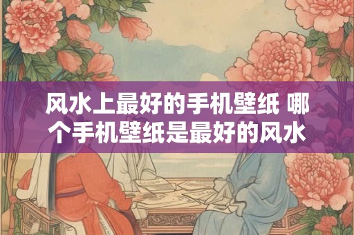 风水上最好的手机壁纸 哪个手机壁纸是最好的风水