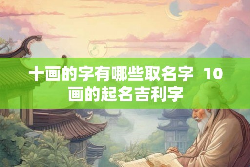 十画的字有哪些取名字 10画的起名吉利字 十画的字有哪些取名字 10画的起名吉利字