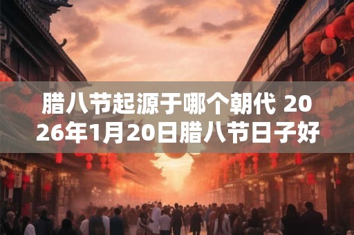 腊八节起源于哪个朝代 2026年1月20日腊八节日子好吗