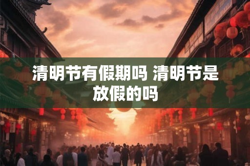 清明节有假期吗 清明节是放假的吗 清明节有假期吗 清明节是放假的吗