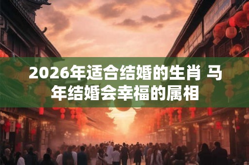 2026年适合结婚的生肖 马年结婚会幸福的属相 2026年适合结婚的生肖 马年结婚会幸福的属相