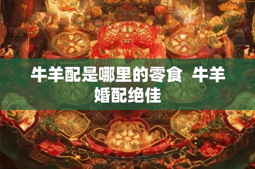 牛羊配是哪里的零食 牛羊婚配绝佳 牛羊配是哪里的零食 牛羊婚配绝佳