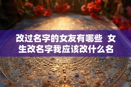 改过名字的女友有哪些  女生改名字我应该改什么名