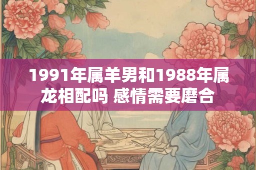1991年属羊男和1988年属龙相配吗 感情需要磨合