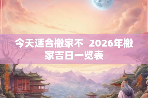 今天适合搬家不 2026年搬家吉日一览表 今天适合搬家不 2026年搬家吉日一览表