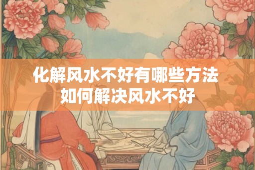 化解风水不好有哪些方法 如何解决风水不好