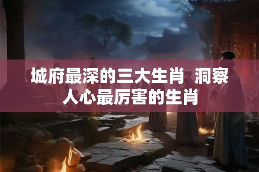 城府最深的三大生肖  洞察人心最厉害的生肖